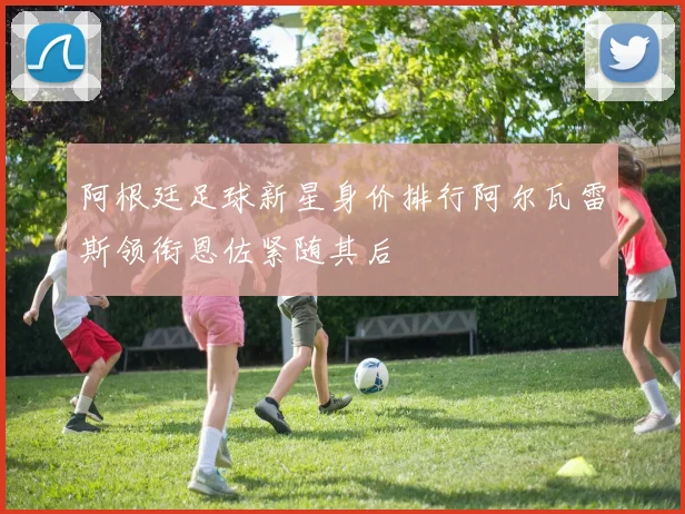 阿根廷足球新星身价排行阿尔瓦雷斯领衔恩佐紧随其后